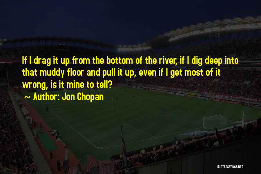 Jon Chopan Quotes: If I Drag It Up From The Bottom Of The River, If I Dig Deep Into That Muddy Floor And