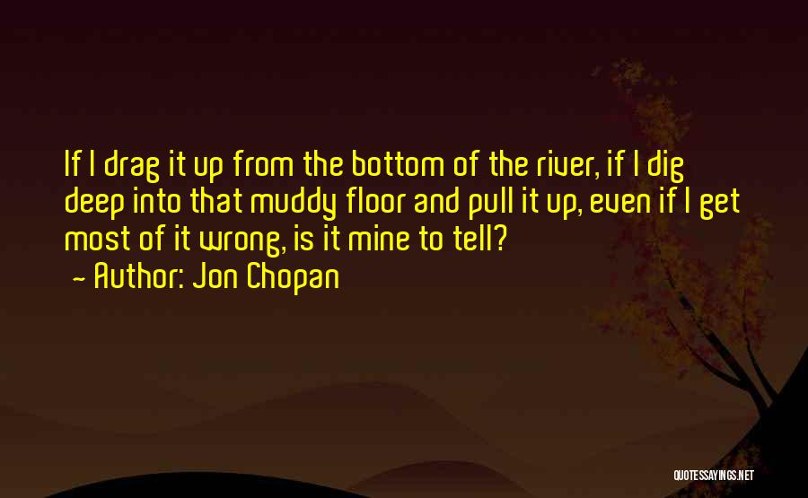 Jon Chopan Quotes: If I Drag It Up From The Bottom Of The River, If I Dig Deep Into That Muddy Floor And