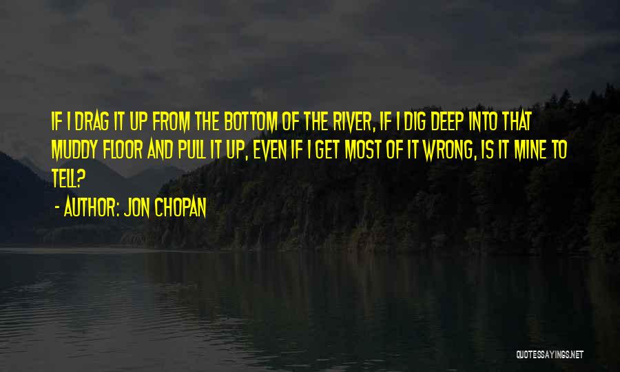 Jon Chopan Quotes: If I Drag It Up From The Bottom Of The River, If I Dig Deep Into That Muddy Floor And