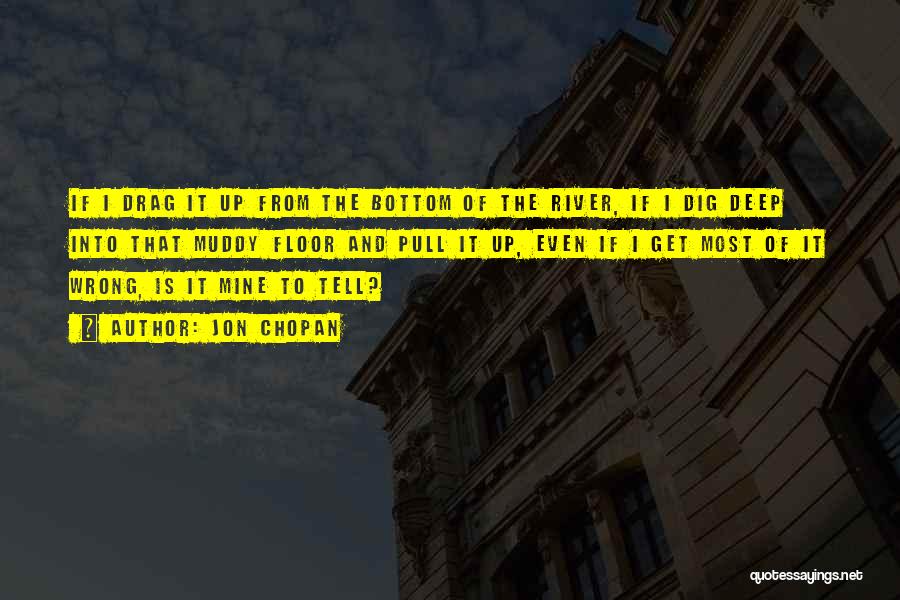 Jon Chopan Quotes: If I Drag It Up From The Bottom Of The River, If I Dig Deep Into That Muddy Floor And