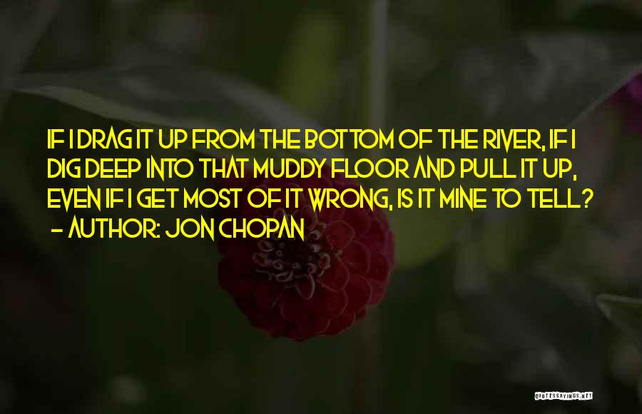 Jon Chopan Quotes: If I Drag It Up From The Bottom Of The River, If I Dig Deep Into That Muddy Floor And