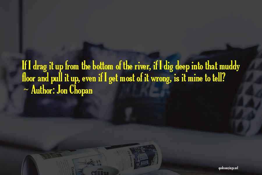 Jon Chopan Quotes: If I Drag It Up From The Bottom Of The River, If I Dig Deep Into That Muddy Floor And