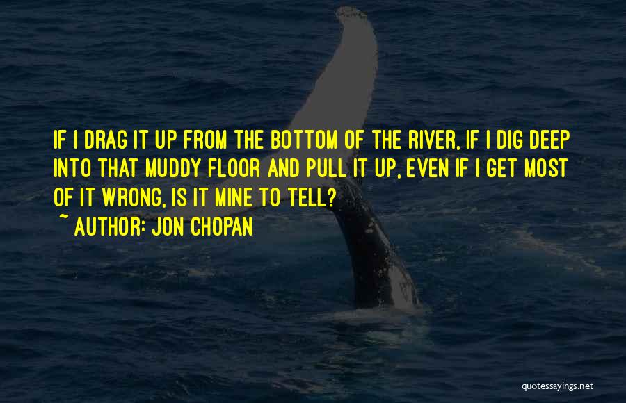 Jon Chopan Quotes: If I Drag It Up From The Bottom Of The River, If I Dig Deep Into That Muddy Floor And