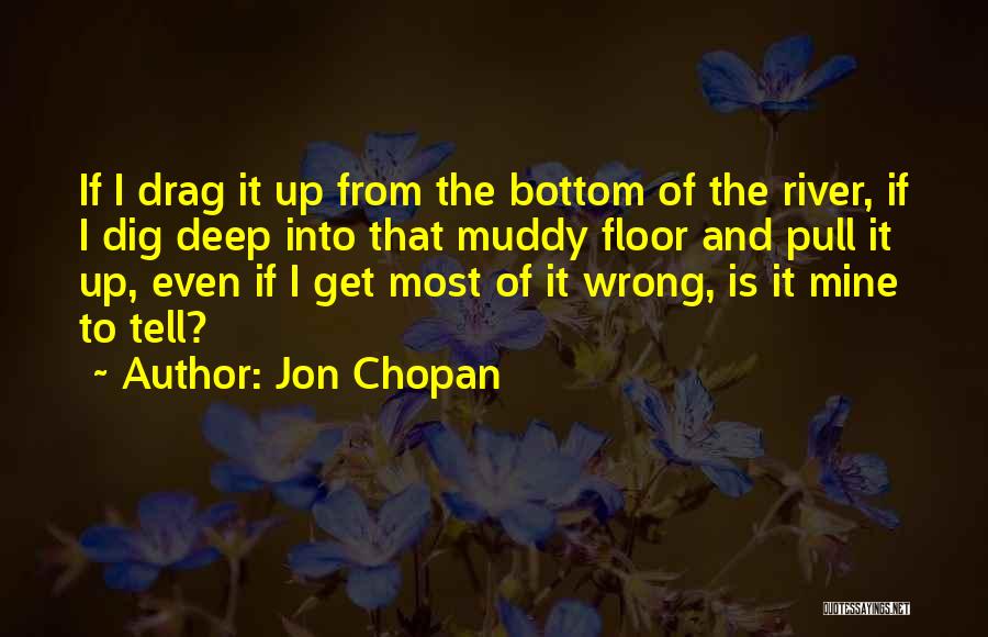 Jon Chopan Quotes: If I Drag It Up From The Bottom Of The River, If I Dig Deep Into That Muddy Floor And