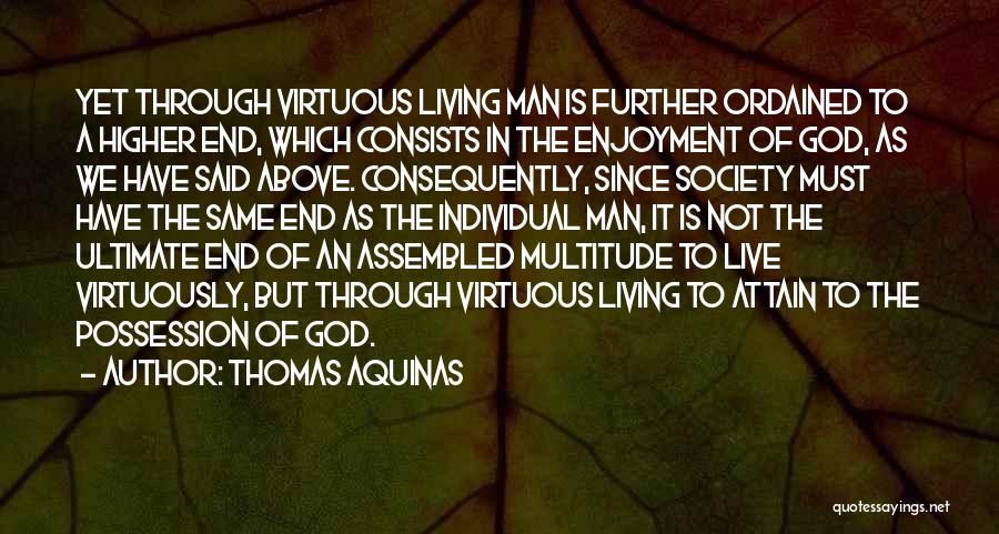 Thomas Aquinas Quotes: Yet Through Virtuous Living Man Is Further Ordained To A Higher End, Which Consists In The Enjoyment Of God, As