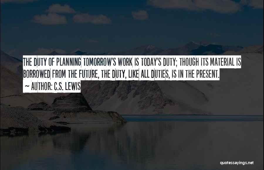 C.S. Lewis Quotes: The Duty Of Planning Tomorrow's Work Is Today's Duty; Though Its Material Is Borrowed From The Future, The Duty, Like