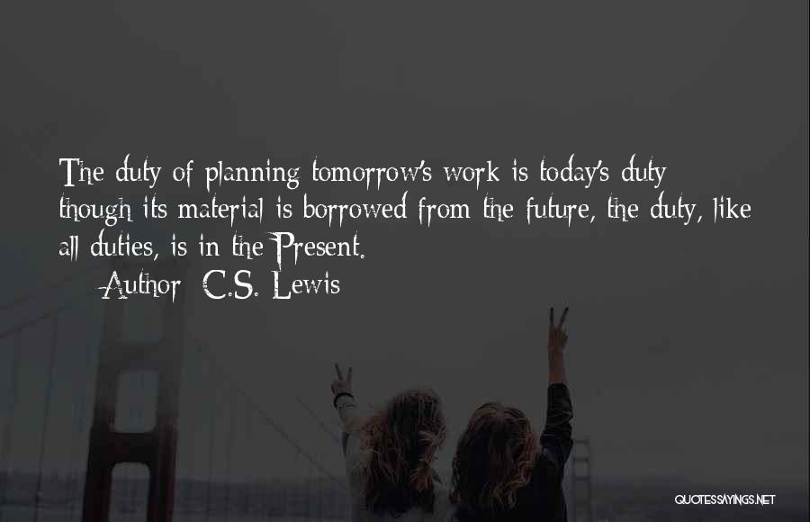 C.S. Lewis Quotes: The Duty Of Planning Tomorrow's Work Is Today's Duty; Though Its Material Is Borrowed From The Future, The Duty, Like