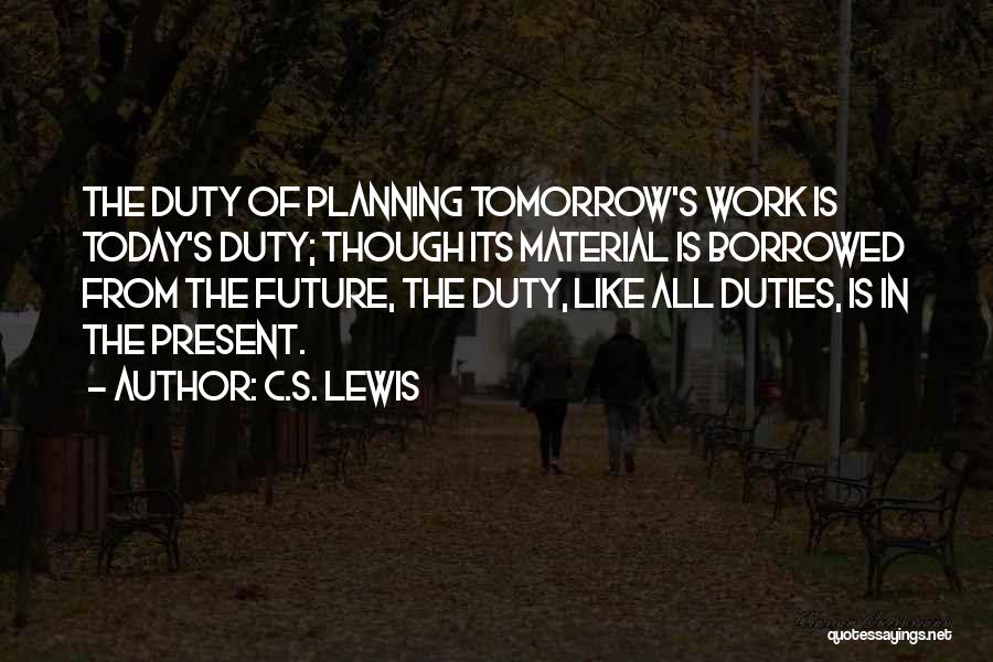 C.S. Lewis Quotes: The Duty Of Planning Tomorrow's Work Is Today's Duty; Though Its Material Is Borrowed From The Future, The Duty, Like