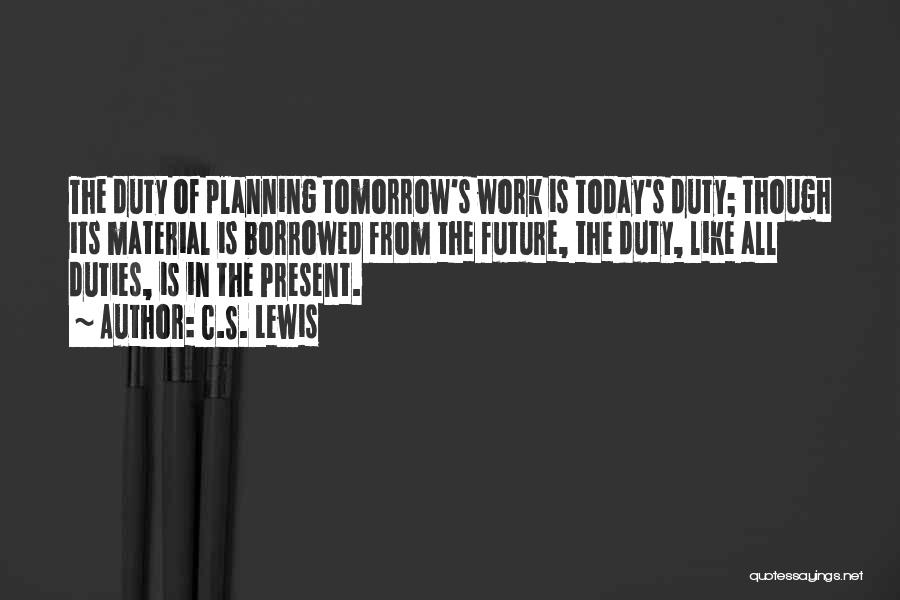C.S. Lewis Quotes: The Duty Of Planning Tomorrow's Work Is Today's Duty; Though Its Material Is Borrowed From The Future, The Duty, Like
