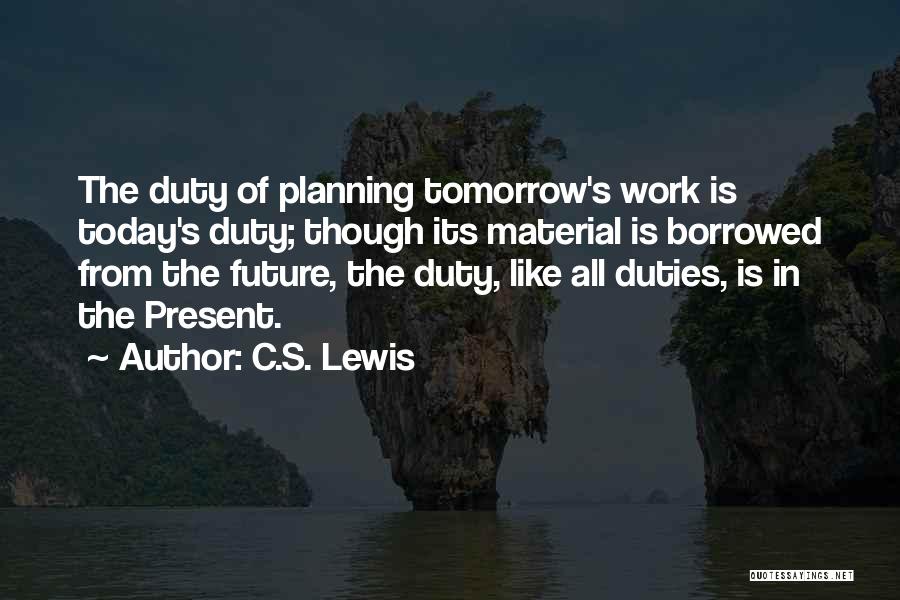 C.S. Lewis Quotes: The Duty Of Planning Tomorrow's Work Is Today's Duty; Though Its Material Is Borrowed From The Future, The Duty, Like