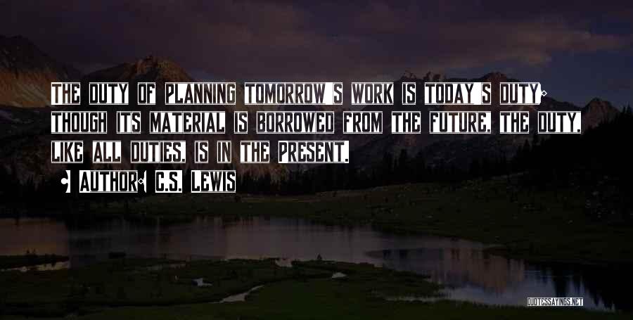 C.S. Lewis Quotes: The Duty Of Planning Tomorrow's Work Is Today's Duty; Though Its Material Is Borrowed From The Future, The Duty, Like