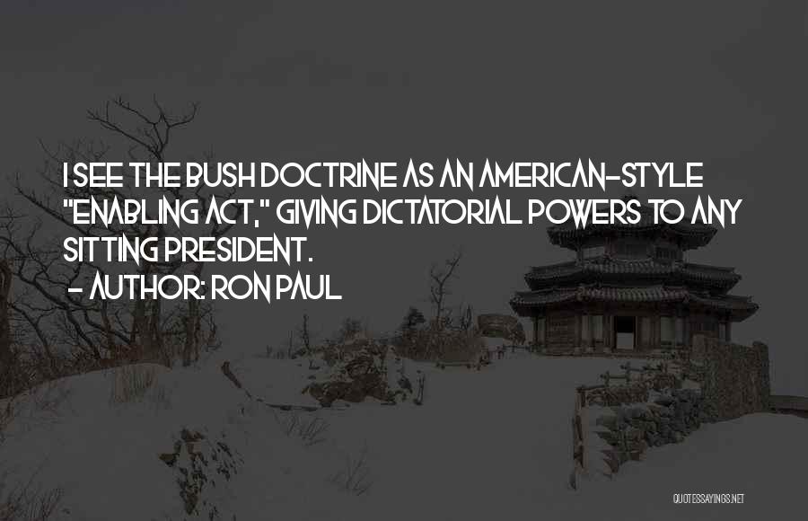 Ron Paul Quotes: I See The Bush Doctrine As An American-style Enabling Act, Giving Dictatorial Powers To Any Sitting President.