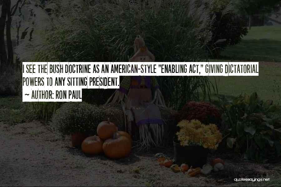 Ron Paul Quotes: I See The Bush Doctrine As An American-style Enabling Act, Giving Dictatorial Powers To Any Sitting President.