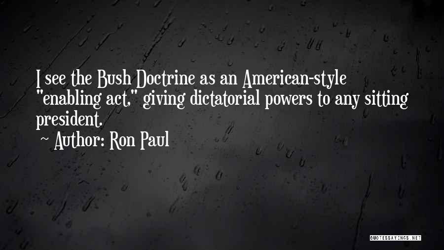 Ron Paul Quotes: I See The Bush Doctrine As An American-style Enabling Act, Giving Dictatorial Powers To Any Sitting President.