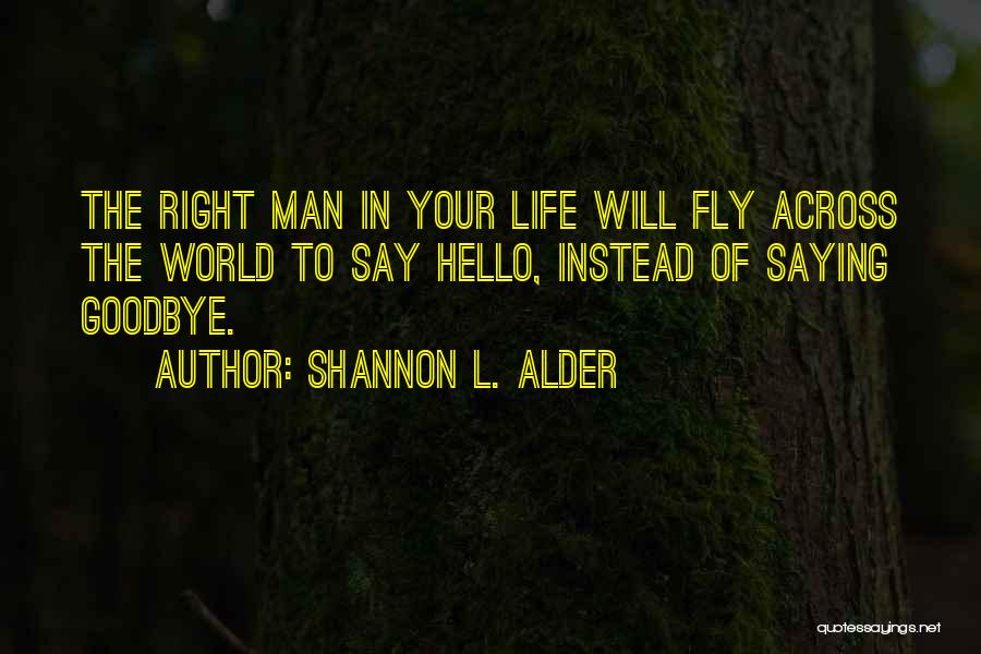 Shannon L. Alder Quotes: The Right Man In Your Life Will Fly Across The World To Say Hello, Instead Of Saying Goodbye.