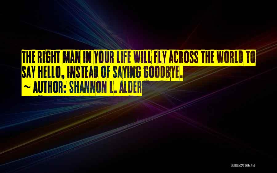 Shannon L. Alder Quotes: The Right Man In Your Life Will Fly Across The World To Say Hello, Instead Of Saying Goodbye.