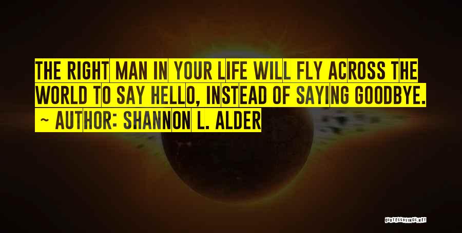 Shannon L. Alder Quotes: The Right Man In Your Life Will Fly Across The World To Say Hello, Instead Of Saying Goodbye.