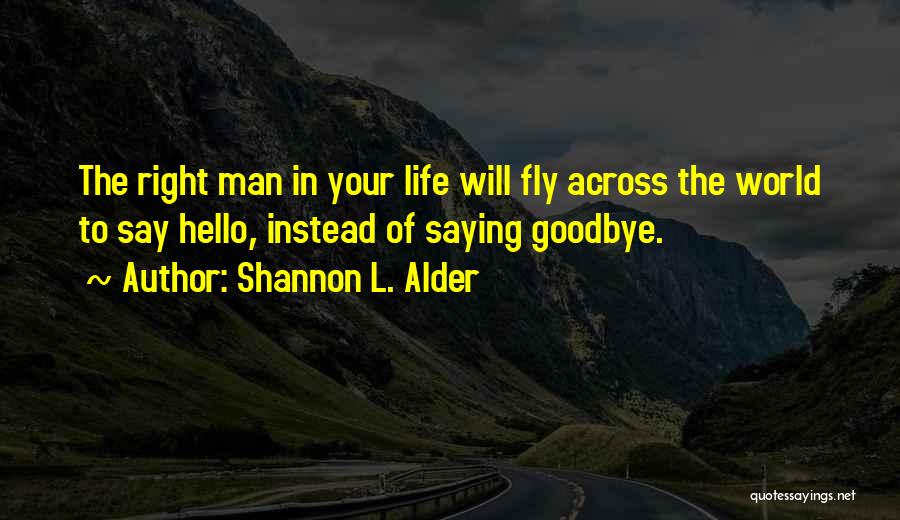 Shannon L. Alder Quotes: The Right Man In Your Life Will Fly Across The World To Say Hello, Instead Of Saying Goodbye.