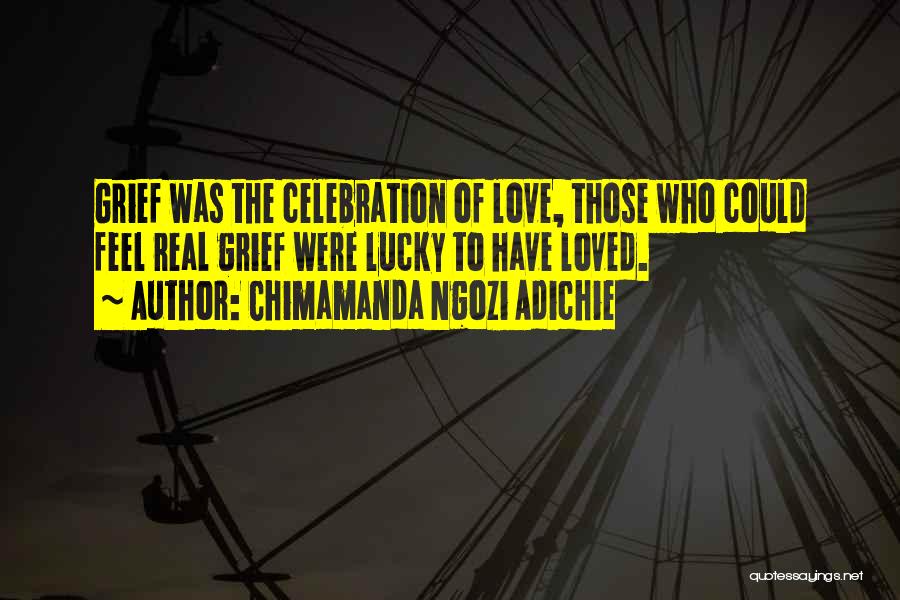 Chimamanda Ngozi Adichie Quotes: Grief Was The Celebration Of Love, Those Who Could Feel Real Grief Were Lucky To Have Loved.