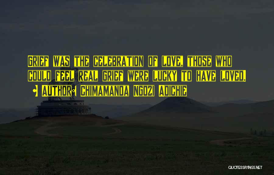Chimamanda Ngozi Adichie Quotes: Grief Was The Celebration Of Love, Those Who Could Feel Real Grief Were Lucky To Have Loved.