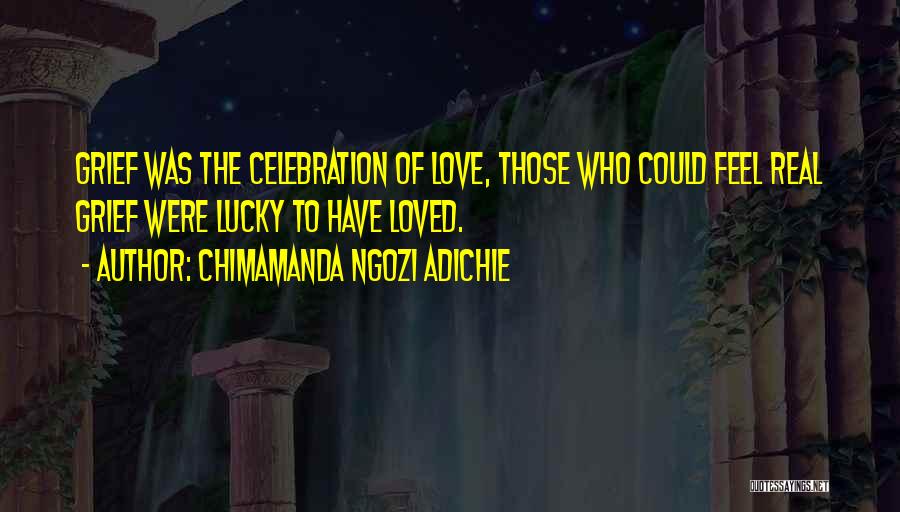 Chimamanda Ngozi Adichie Quotes: Grief Was The Celebration Of Love, Those Who Could Feel Real Grief Were Lucky To Have Loved.