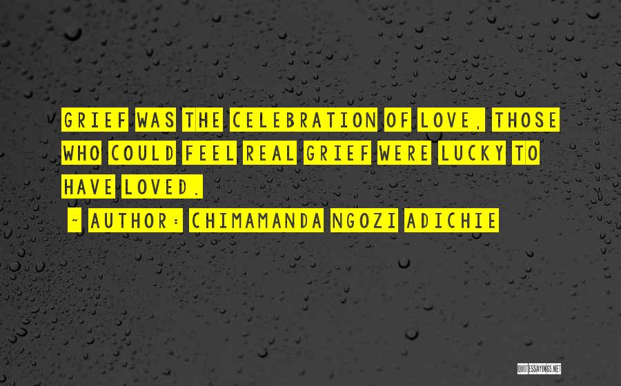 Chimamanda Ngozi Adichie Quotes: Grief Was The Celebration Of Love, Those Who Could Feel Real Grief Were Lucky To Have Loved.