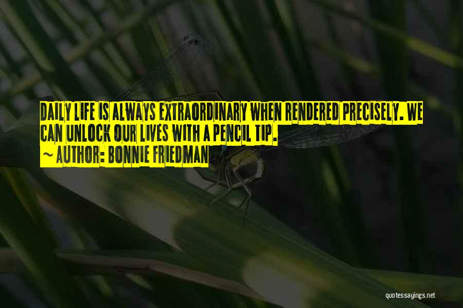 Bonnie Friedman Quotes: Daily Life Is Always Extraordinary When Rendered Precisely. We Can Unlock Our Lives With A Pencil Tip.