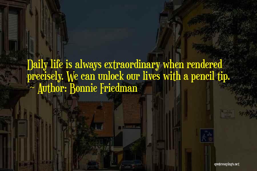 Bonnie Friedman Quotes: Daily Life Is Always Extraordinary When Rendered Precisely. We Can Unlock Our Lives With A Pencil Tip.