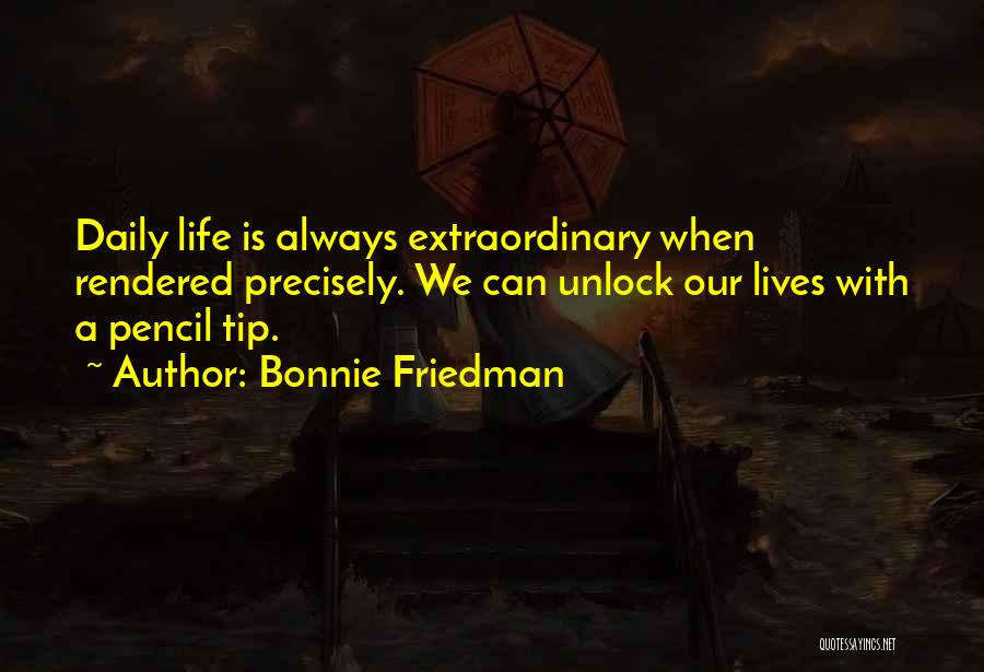 Bonnie Friedman Quotes: Daily Life Is Always Extraordinary When Rendered Precisely. We Can Unlock Our Lives With A Pencil Tip.