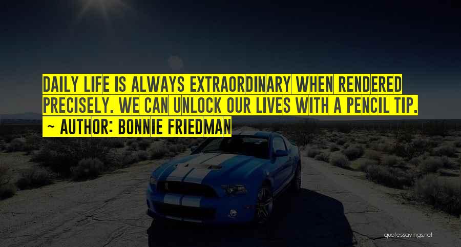 Bonnie Friedman Quotes: Daily Life Is Always Extraordinary When Rendered Precisely. We Can Unlock Our Lives With A Pencil Tip.