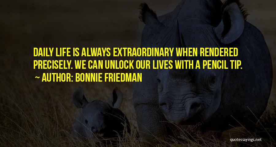 Bonnie Friedman Quotes: Daily Life Is Always Extraordinary When Rendered Precisely. We Can Unlock Our Lives With A Pencil Tip.