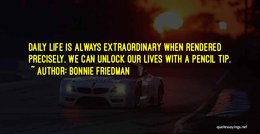 Bonnie Friedman Quotes: Daily Life Is Always Extraordinary When Rendered Precisely. We Can Unlock Our Lives With A Pencil Tip.