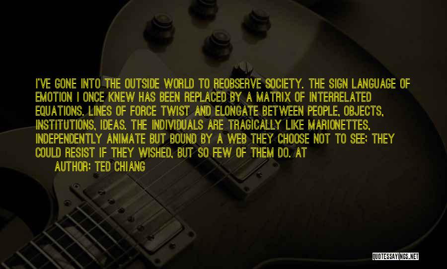 Ted Chiang Quotes: I've Gone Into The Outside World To Reobserve Society. The Sign Language Of Emotion I Once Knew Has Been Replaced