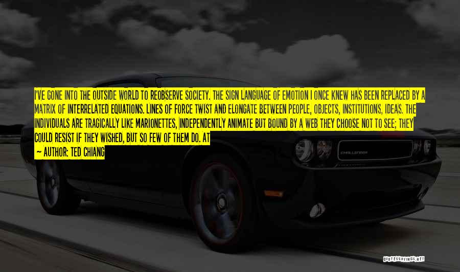 Ted Chiang Quotes: I've Gone Into The Outside World To Reobserve Society. The Sign Language Of Emotion I Once Knew Has Been Replaced