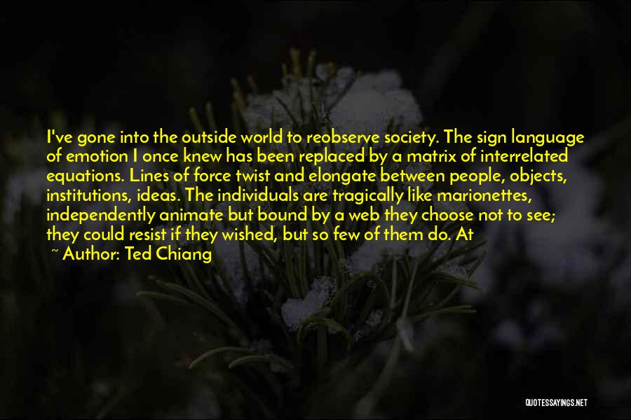 Ted Chiang Quotes: I've Gone Into The Outside World To Reobserve Society. The Sign Language Of Emotion I Once Knew Has Been Replaced