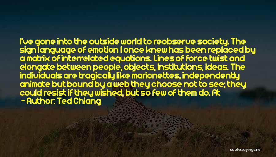 Ted Chiang Quotes: I've Gone Into The Outside World To Reobserve Society. The Sign Language Of Emotion I Once Knew Has Been Replaced
