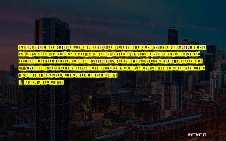 Ted Chiang Quotes: I've Gone Into The Outside World To Reobserve Society. The Sign Language Of Emotion I Once Knew Has Been Replaced