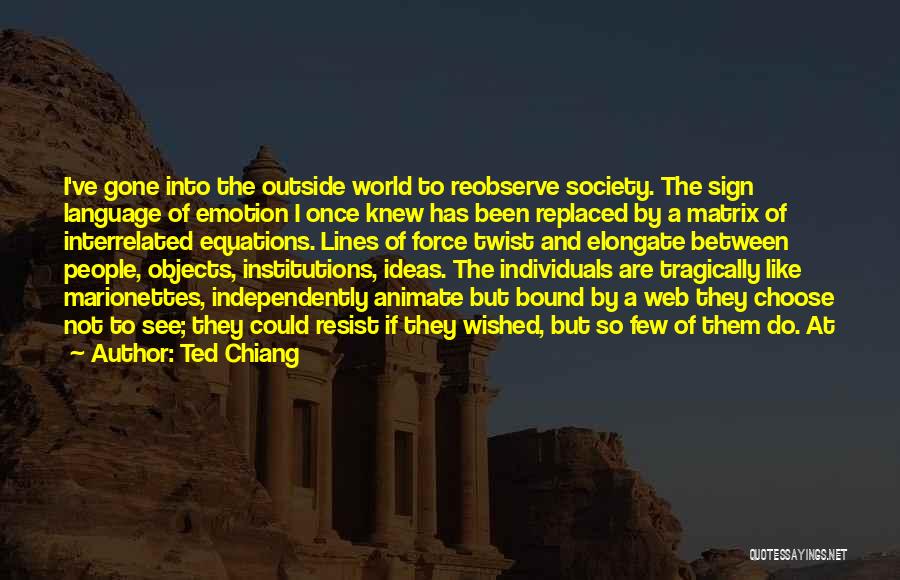 Ted Chiang Quotes: I've Gone Into The Outside World To Reobserve Society. The Sign Language Of Emotion I Once Knew Has Been Replaced