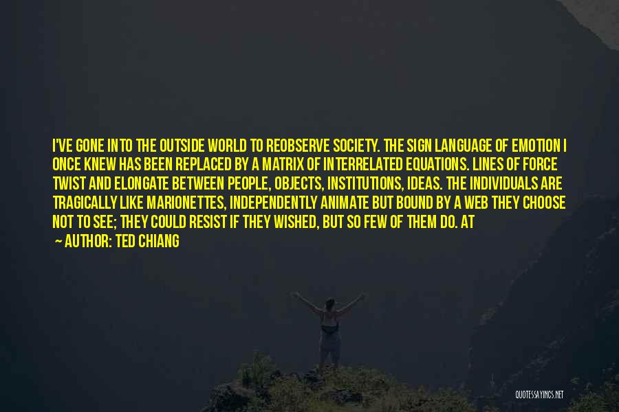 Ted Chiang Quotes: I've Gone Into The Outside World To Reobserve Society. The Sign Language Of Emotion I Once Knew Has Been Replaced