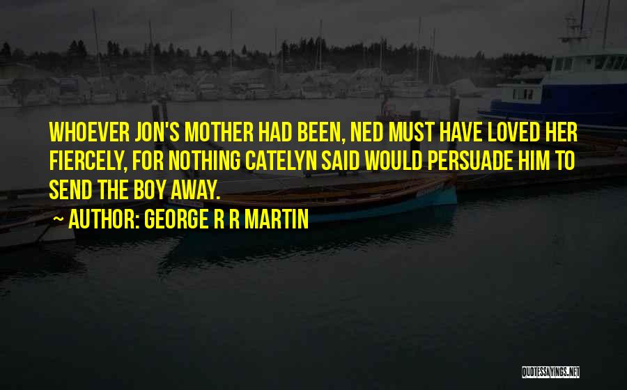 George R R Martin Quotes: Whoever Jon's Mother Had Been, Ned Must Have Loved Her Fiercely, For Nothing Catelyn Said Would Persuade Him To Send