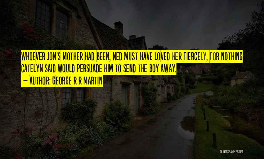 George R R Martin Quotes: Whoever Jon's Mother Had Been, Ned Must Have Loved Her Fiercely, For Nothing Catelyn Said Would Persuade Him To Send