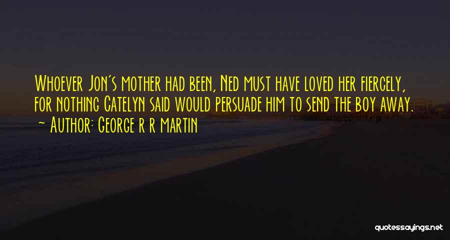 George R R Martin Quotes: Whoever Jon's Mother Had Been, Ned Must Have Loved Her Fiercely, For Nothing Catelyn Said Would Persuade Him To Send