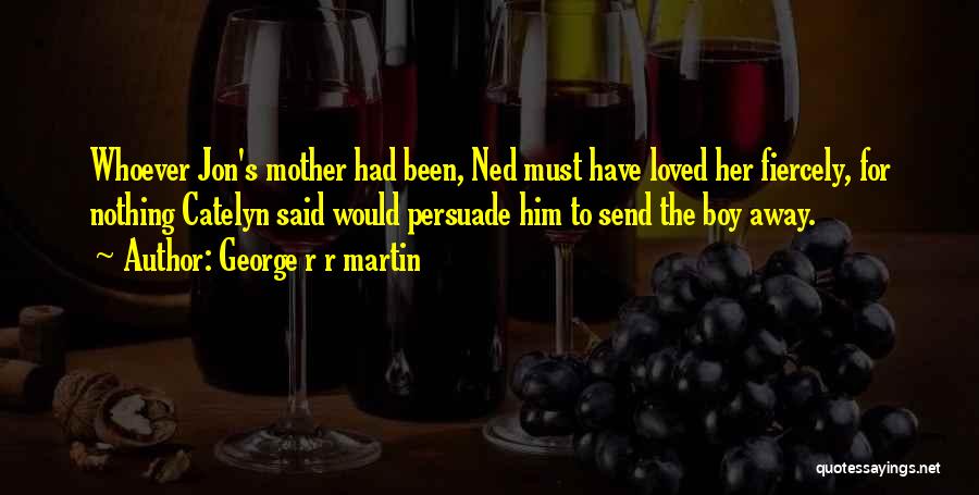 George R R Martin Quotes: Whoever Jon's Mother Had Been, Ned Must Have Loved Her Fiercely, For Nothing Catelyn Said Would Persuade Him To Send