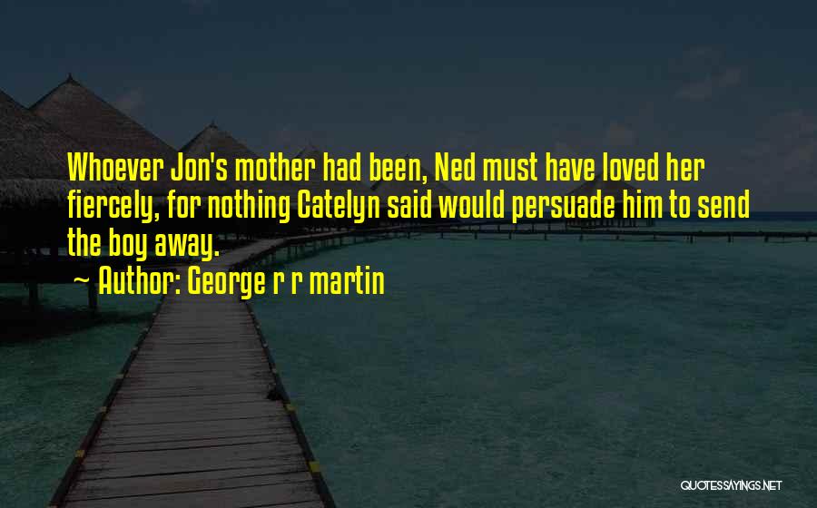 George R R Martin Quotes: Whoever Jon's Mother Had Been, Ned Must Have Loved Her Fiercely, For Nothing Catelyn Said Would Persuade Him To Send