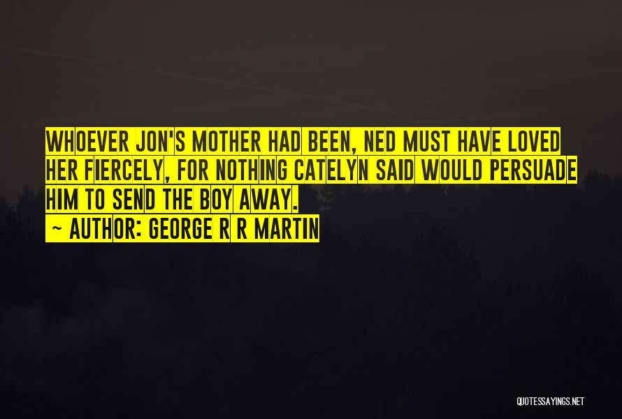 George R R Martin Quotes: Whoever Jon's Mother Had Been, Ned Must Have Loved Her Fiercely, For Nothing Catelyn Said Would Persuade Him To Send