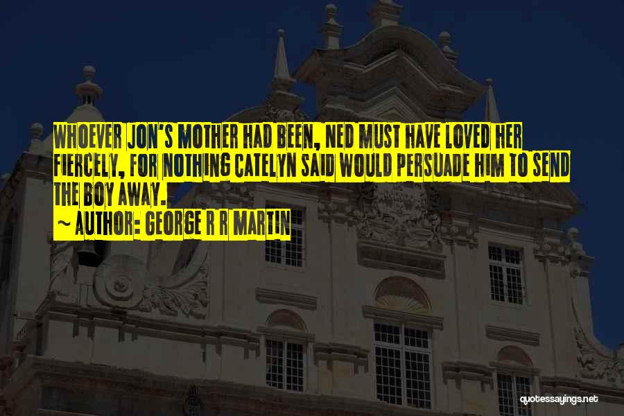 George R R Martin Quotes: Whoever Jon's Mother Had Been, Ned Must Have Loved Her Fiercely, For Nothing Catelyn Said Would Persuade Him To Send