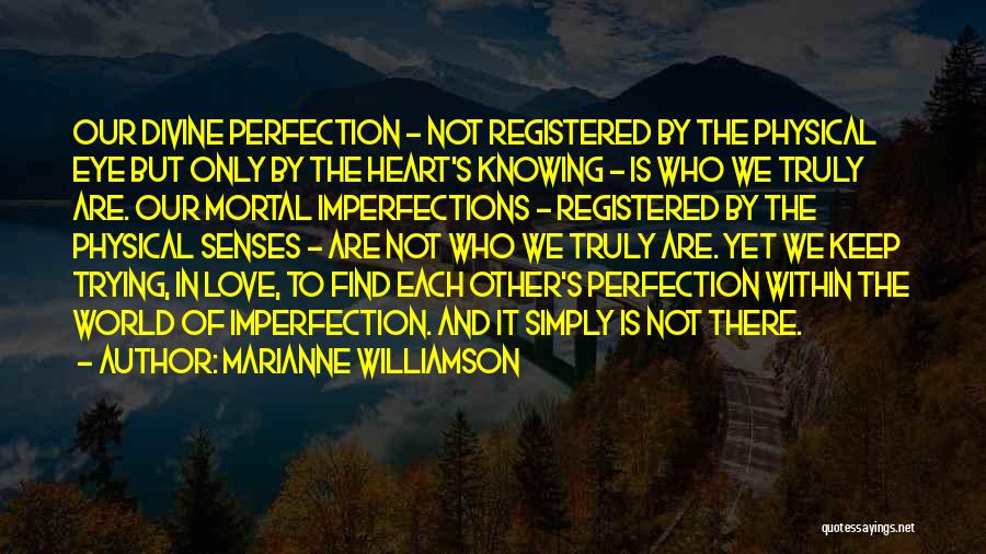 Marianne Williamson Quotes: Our Divine Perfection - Not Registered By The Physical Eye But Only By The Heart's Knowing - Is Who We