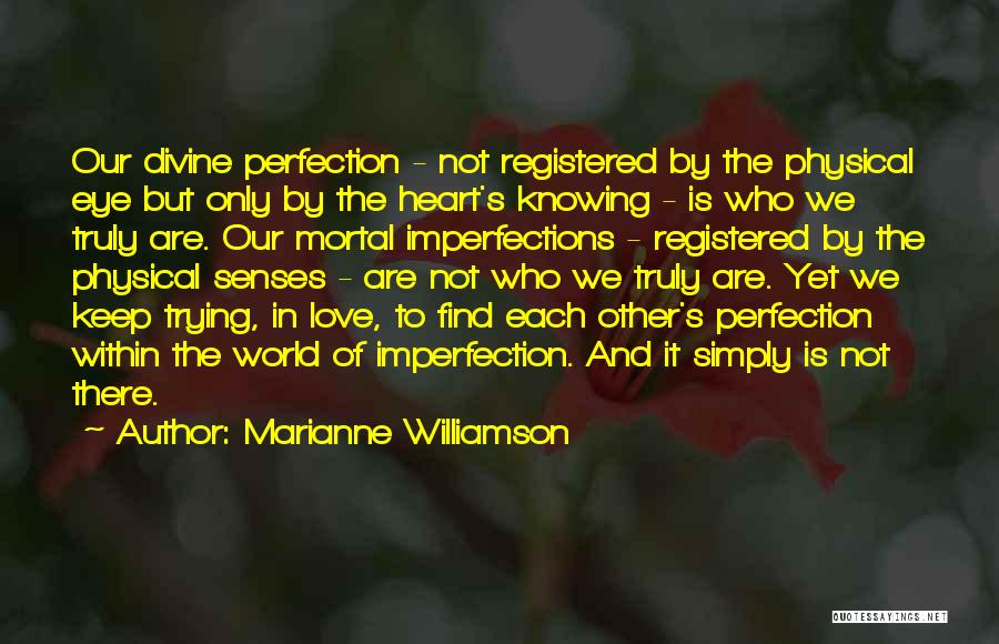 Marianne Williamson Quotes: Our Divine Perfection - Not Registered By The Physical Eye But Only By The Heart's Knowing - Is Who We