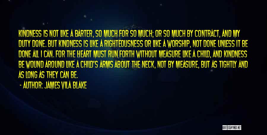James Vila Blake Quotes: Kindness Is Not Like A Barter, So Much For So Much; Or So Much By Contract, And My Duty Done.