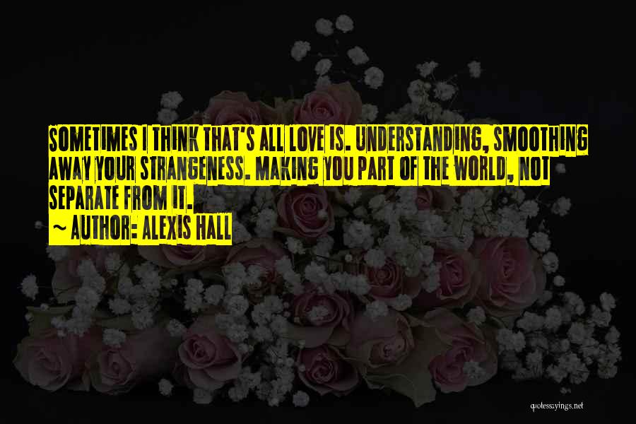 Alexis Hall Quotes: Sometimes I Think That's All Love Is. Understanding, Smoothing Away Your Strangeness. Making You Part Of The World, Not Separate